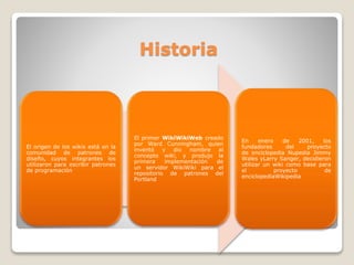 Historia

El origen de los wikis está en la
comunidad de patrones de
diseño, cuyos integrantes los
utilizaron para escribir patrones
de programación

El primer WikiWikiWeb creado
por Ward Cunningham, quien
inventó y dio nombre al
concepto wiki, y produjo la
primera
implementación
de
un servidor WikiWiki para el
repositorio de patrones del
Portland

En
enero
de
2001,
los
fundadores
del
proyecto
de enciclopedia Nupedia Jimmy
Wales yLarry Sanger, decidieron
utilizar un wiki como base para
el
proyecto
de
enciclopediaWikipedia

 