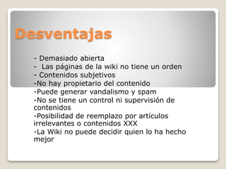 Desventajas
- Demasiado abierta
- Las páginas de la wiki no tiene un orden
- Contenidos subjetivos
-No hay propietario del contenido
-Puede generar vandalismo y spam
-No se tiene un control ni supervisión de
contenidos
-Posibilidad de reemplazo por artículos
irrelevantes o contenidos XXX
-La Wiki no puede decidir quien lo ha hecho
mejor

 