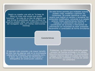 Según su creador una wiki es “la base de
datos en línea más simple que pueda
funcionar". Se trata de un tipo de página web
que brinda la posibilidad de que multitud de
usuarios puedan editar sus contenidos a través
del navegador web, con ciertas restricciones
mínimas

De esta forma permite que múltiples autores
puedan crear, modificar o eliminar los
contenidos. Se puede identificar a cada
usuario que realiza un cambio y recuperar los
contenidos modificados, volviendo a un estado
anterior. Estas características facilitan el
trabajo en colaboración así como la
coordinación de acciones e intercambio de
información sin necesidad de estar presentes
físicamente ni conectados de forma simultánea

Características

El ejemplo más conocido y de mayor tamaño
de este tipo de páginas web es la enciclopedia
colaborativa Wikipedia (www.wikipedia.com).
A favor: Es una fuente de información y
bibliográfica de construcción colectiva

Problemas: La información publicada puede
provenir de fuentes erróneas o no válidas.
Solución/recomendaciones: Es recomendable
trabajar criterios sobre el empleo de fuentes
de información confiables y formas de validar
los contenidos

 