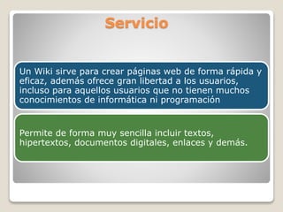 Servicio
Un Wiki sirve para crear páginas web de forma rápida y
eficaz, además ofrece gran libertad a los usuarios,
incluso para aquellos usuarios que no tienen muchos
conocimientos de informática ni programación

Permite de forma muy sencilla incluir textos,
hipertextos, documentos digitales, enlaces y demás.

 