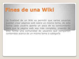 Fines de una Wiki
La finalidad de un Wiki es permitir que varios usuarios
puedan crear páginas web sobre un mismo tema, de esta
forma cada usuario aporta un poco de su conocimiento
para que la página web sea más completa, creando de
esta forma una comunidad de usuarios que comparten
contenidos acerca de un mismo tema o categoría

 