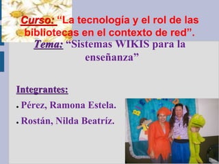 Curso: “La tecnología y el rol de las
     bibliotecas en el contexto de red”.
      Tema: “Sistemas WIKIS para la
                enseñanza”

Integrantes:
●   Pérez, Ramona Estela.
●   Rostán, Nilda Beatríz.
 
