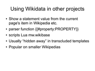 Using Wikidata in other projects
●

Show a statement value from the current
page's item in Wikipedia etc.

●

parser function {{#property:PROPERTY}}

●

scripts Lua mw.wikibase

●

Usually “hidden away” in transcluded templates

●

Popular on smaller Wikipedias

 