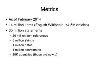 Metrics
●

As of February 2014

●

14 million items (English Wikipedia: <4.5M articles)

●

30 million statements
–

20 million item references

–

8 million strings

–

1 million dates

–

1 million coordinates

–

20K quantities (those are new...)

 