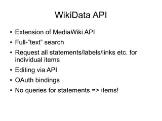 WikiData API
●

Extension of MediaWiki API

●

Full-”text” search

●

Request all statements/labels/links etc. for
individual items

●

Editing via API

●

OAuth bindings

●

No queries for statements => items!

 