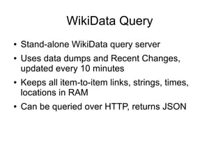WikiData Query
●
●

●

●

Stand-alone WikiData query server
Uses data dumps and Recent Changes,
updated every 10 minutes
Keeps all item-to-item links, strings, times,
locations in RAM
Can be queried over HTTP, returns JSON

 