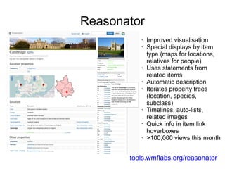 Reasonator
•
•

•

•
•

•

•

•

Improved visualisation
Special displays by item
type (maps for locations,
relatives for people)
Uses statements from
related items
Automatic description
Iterates property trees
(location, species,
subclass)
Timelines, auto-lists,
related images
Quick info in item link
hoverboxes
>100,000 views this month

tools.wmflabs.org/reasonator

 