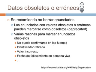 Datos obsoletos o erróneos
 Se recomienda no borrar enunciados
 Los enunciados con valores obsoletos o erróneos
pueden marcarse como obsoletos (deprecated)
 Varias razones para marcar enunciados
obsoletos
 No puede confirmarse en las fuentes
 Identificador retirado
 Valor incorrecto
 Fecha de fallecimiento en persona viva
 . . .
https://www.wikidata.org/wiki/Help:Deprecation
 