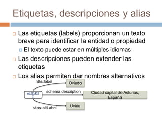 Etiquetas, descripciones y alias
 Las etiquetas (labels) proporcionan un texto
breve para identificar la entidad o propiedad
 El texto puede estar en múltiples idiomas
 Las descripciones pueden extender las
etiquetas
 Los alias permiten dar nombres alternativos
wd:Q1431
7
Oviedo
Ciudad capital de Asturias,
España
Uviéu
rdfs:label
schema:description
skos:altLabel
 