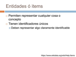 Entidades ó items
 Permiten representar cualquier cosa o
concepto
 Tienen identificadores únicos
 Deben representar algo claramente identificable
https://www.wikidata.org/wiki/Help:Items
 