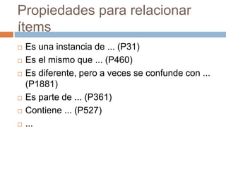 Propiedades para relacionar
ítems
 Es una instancia de ... (P31)
 Es el mismo que ... (P460)
 Es diferente, pero a veces se confunde con ...
(P1881)
 Es parte de ... (P361)
 Contiene ... (P527)
 ...
 