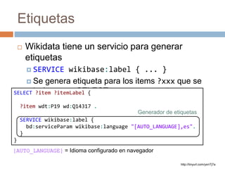 Etiquetas
 Wikidata tiene un servicio para generar
etiquetas
 SERVICE wikibase:label { ... }
 Se genera etiqueta para los items ?xxx que se
incluyan en SELECT como?xxxLabel
http://tinyurl.com/yxrr7j7a
SELECT ?item ?itemLabel {
?item wdt:P19 wd:Q14317 .
SERVICE wikibase:label {
bd:serviceParam wikibase:language "[AUTO_LANGUAGE],es".
}
}
Generador de etiquetas
[AUTO_LANGUAGE] = Idioma configurado en navegador
 