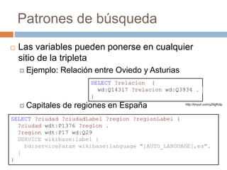 Patrones de búsqueda
 Las variables pueden ponerse en cualquier
sitio de la tripleta
 Ejemplo: Relación entre Oviedo y Asturias
 Capitales de regiones en España
SELECT ?relacion {
wd:Q14317 ?relacion wd:Q3934 .
}
http://tinyurl.com/y29gfhdp
SELECT ?ciudad ?ciudadLabel ?region ?regionLabel {
?ciudad wdt:P1376 ?region .
?region wdt:P17 wd:Q29
SERVICE wikibase:label {
bd:serviceParam wikibase:language "[AUTO_LANGUAGE],es".
}
}
 