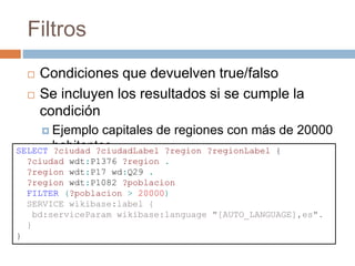 Filtros
 Condiciones que devuelven true/falso
 Se incluyen los resultados si se cumple la
condición
 Ejemplo capitales de regiones con más de 20000
habitantesSELECT ?ciudad ?ciudadLabel ?region ?regionLabel {
?ciudad wdt:P1376 ?region .
?region wdt:P17 wd:Q29 .
?region wdt:P1082 ?poblacion
FILTER (?poblacion > 20000)
SERVICE wikibase:label {
bd:serviceParam wikibase:language "[AUTO_LANGUAGE],es".
}
}
 