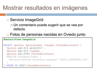 Mostrar resultados en imágenes
 Servicio ImageGrid
 Un comentario puede sugerir que se vea por
defecto
 Fotos de personas nacidas en Oviedo junto
con fecha de nacimiento#defaultView:ImageGrid
SELECT ?person ?personLabel ?imagen ?fechaNacimiento {
?person wdt:P19 wd:Q14317 .
?person wdt:P18 ?imagen .
?person wdt:P569 ?fechaNacimiento
SERVICE wikibase:label {
bd:serviceParam wikibase:language "[AUTO_LANGUAGE],en".
}
} ORDER BY DESC(?fechaNacimiento)
 