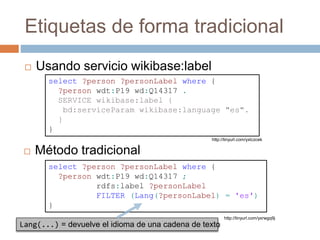 Etiquetas de forma tradicional
 Usando servicio wikibase:label
select ?person ?personLabel where {
?person wdt:P19 wd:Q14317 ;
rdfs:label ?personLabel
FILTER (Lang(?personLabel) = 'es')
}
 Método tradicional
http://tinyurl.com/yxlczcek
select ?person ?personLabel where {
?person wdt:P19 wd:Q14317 .
SERVICE wikibase:label {
bd:serviceParam wikibase:language "es".
}
}
http://tinyurl.com/yxrwgq9j
Lang(...) = devuelve el idioma de una cadena de texto
 