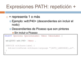 Expresiones PATH: repetición +
 + representa 1 o más
 Ejemplo: wdt:P40+ (descendientes sin incluir el
nodo)
 Descendientes de Picasso que son pintores
 Sin incluir a Picasso
SELECT ?persona ?personaLabel ?desc ?descLabel {
wd:Q5593 wdt:P40+ ?desc .
SERVICE wikibase:label {
bd:serviceParam wikibase:language "[AUTO_LANGUAGE],en".
}
}
 