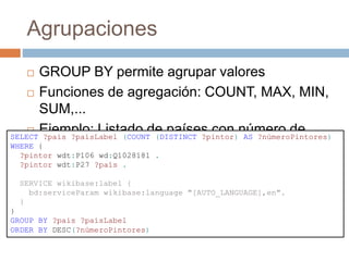 Agrupaciones
 GROUP BY permite agrupar valores
 Funciones de agregación: COUNT, MAX, MIN,
SUM,...
 Ejemplo: Listado de países con número de
pintores
SELECT ?país ?paísLabel (COUNT (DISTINCT ?pintor) AS ?númeroPintores)
WHERE {
?pintor wdt:P106 wd:Q1028181 .
?pintor wdt:P27 ?país .
SERVICE wikibase:label {
bd:serviceParam wikibase:language "[AUTO_LANGUAGE],en".
}
}
GROUP BY ?país ?paísLabel
ORDER BY DESC(?númeroPintores)
 