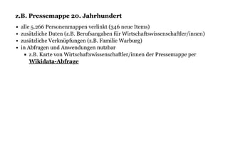 z.B. Pressemappe 20. Jahrhundertz.B. Pressemappe 20. Jahrhundert
alle 5.266 Personenmappen verlinkt (346 neue Items)
zusätzliche Daten (z.B. Berufsangaben für Wirtschaftswissenschaftler/innen)
zusätzliche Verknüpfungen (z.B. Familie Warburg)
in Abfragen und Anwendungen nutzbar
z.B. Karte von Wirtschaftswissenschaftler/innen der Pressemappe per
Wikidata-Abfrage
 