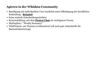 Agieren in der Wikidata-CommunityAgieren in der Wikidata-Community
Beteiligung mit individuellem User (tunlichst unter Offenlegung der beruflichen
Einbindung - )
keine zentrale Entscheidungsstruktur
Konsensbildung, mit dem als wichtigstem Forum
Mailingliste / "Weekly Summary"
WikiProjects, um Themen zu fokussieren (oft auch gute Anlaufstelle für
Datenstrukturierung)
Beispiel
Project Chat
 