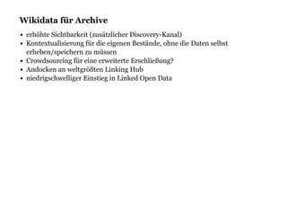 Wikidata für ArchiveWikidata für Archive
erhöhte Sichtbarkeit (zusätzlicher Discovery-Kanal)
Kontextualisierung für die eigenen Bestände, ohne die Daten selbst
erheben/speichern zu müssen
Crowdsourcing für eine erweiterte Erschließung?
Andocken an weltgrößten Linking Hub
niedrigschwelliger Einstieg in Linked Open Data
 