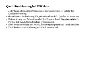Qualitätssicherung bei WikidataQualitätssicherung bei Wikidata
Jeder kann alles ändern: Chancen des Crowdsourcings ./. Gefahr der
Kompromittierung
Grundansatz: Anforderung, für jeden einzelnen Fakt Quellen zu benennen
Unterstützung von Autor/innen bei der Eingabe durch (z.B.
Format ISBN, z.B. Geburtsdatum < Todesdatum)
alle Versionen bleiben mit Autor, Änderungszeitpunkt und Inhalt erhalten
Zurücksetzen einer Änderung technisch sehr einfach
Constraints
 