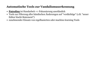 Automatische Tools zur VandalismuserkennungAutomatische Tools zur Vandalismuserkennung
ist Handarbeit => Fokussierung unerlässlich
Tools zur Filterung aller händischen Änderungen auf "verdächtige" (z.B. "neuer
Editor löscht Statement")
zunehmender Einsatz von regelbasierten oder machine-learning Tools
Patroling
 