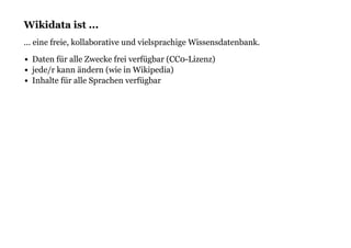 Wikidata ist ...Wikidata ist ...
... eine freie, kollaborative und vielsprachige Wissensdatenbank.
Daten für alle Zwecke frei verfügbar (CC0-Lizenz)
jede/r kann ändern (wie in Wikipedia)
Inhalte für alle Sprachen verfügbar
 