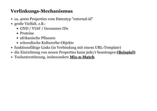 Verlinkungs-MechanismusVerlinkungs-Mechanismus
ca. 4000 Properties vom Datentyp "external-id"
große Vielfalt, z.B.:
GND / VIAF / Geonames IDs
Proteine
afrikanische Pflanzen
schwedische Kulturerbe-Objekte
funktionsfähige Links (in Verbindung mit einem URL-Template)
die Einrichtung von neuen Properties kann jede/r beantragen
Toolunterstützung, insbesondere
(Beispiel)
Mix-n-Match
 