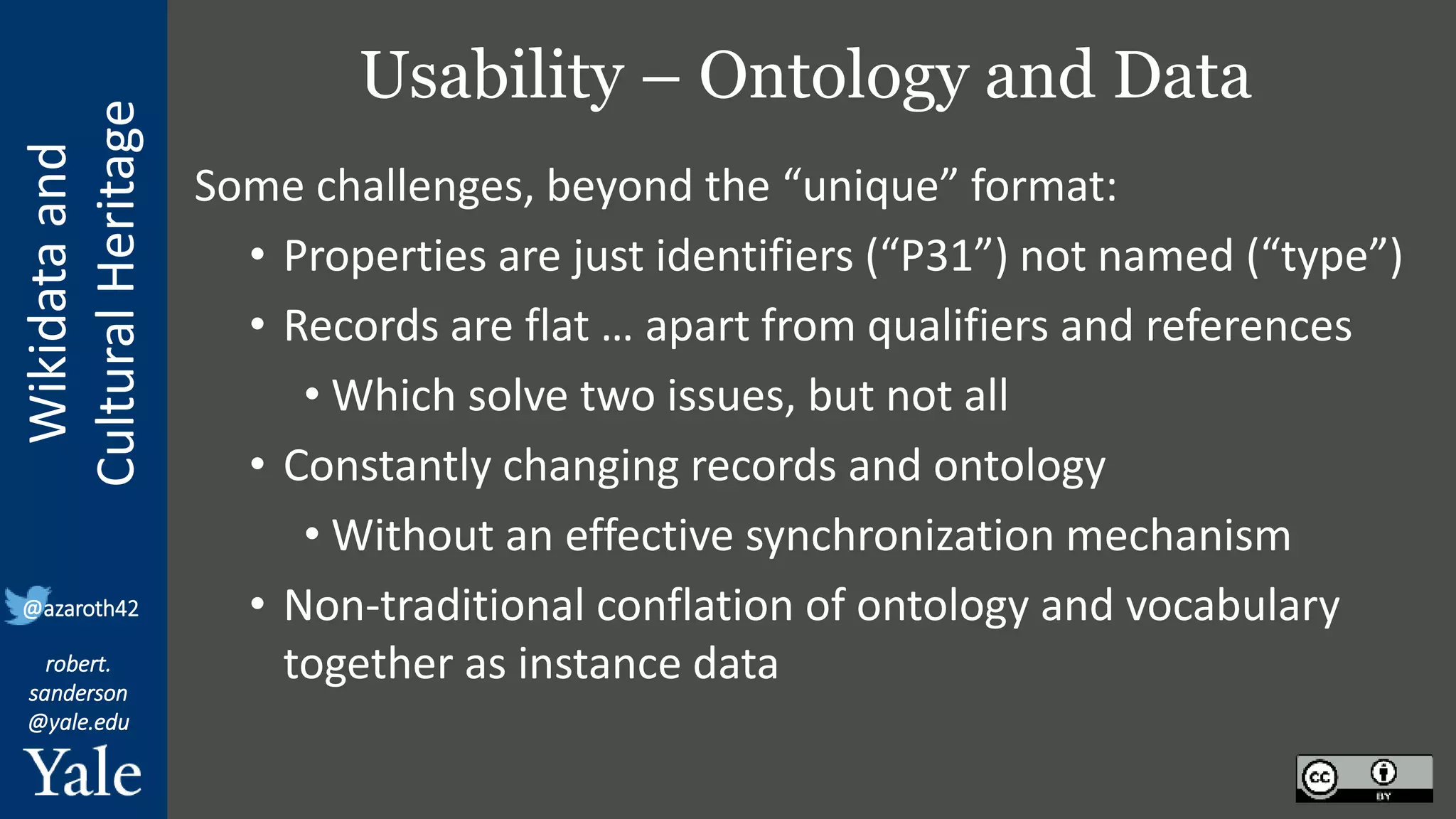 Wikidata
and
Cultural
Heritage
robert.
sanderson
@yale.edu
@azaroth42
Usability – Ontology and Data
Some challenges, beyond the “unique” format:
• Properties are just identifiers (“P31”) not named (“type”)
• Records are flat … apart from qualifiers and references
• Which solve two issues, but not all
• Constantly changing records and ontology
• Without an effective synchronization mechanism
• Non-traditional conflation of ontology and vocabulary
together as instance data
 