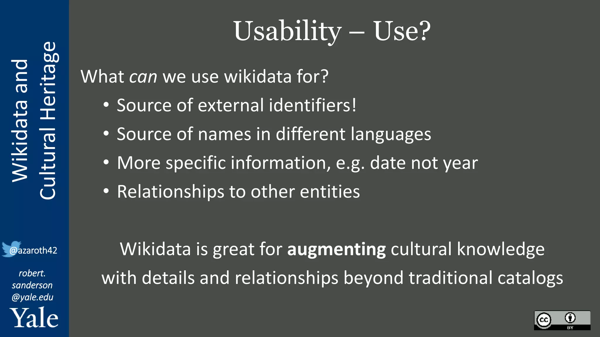Wikidata
and
Cultural
Heritage
robert.
sanderson
@yale.edu
@azaroth42
Usability – Use?
What can we use wikidata for?
• Source of external identifiers!
• Source of names in different languages
• More specific information, e.g. date not year
• Relationships to other entities
Wikidata is great for augmenting cultural knowledge
with details and relationships beyond traditional catalogs
 