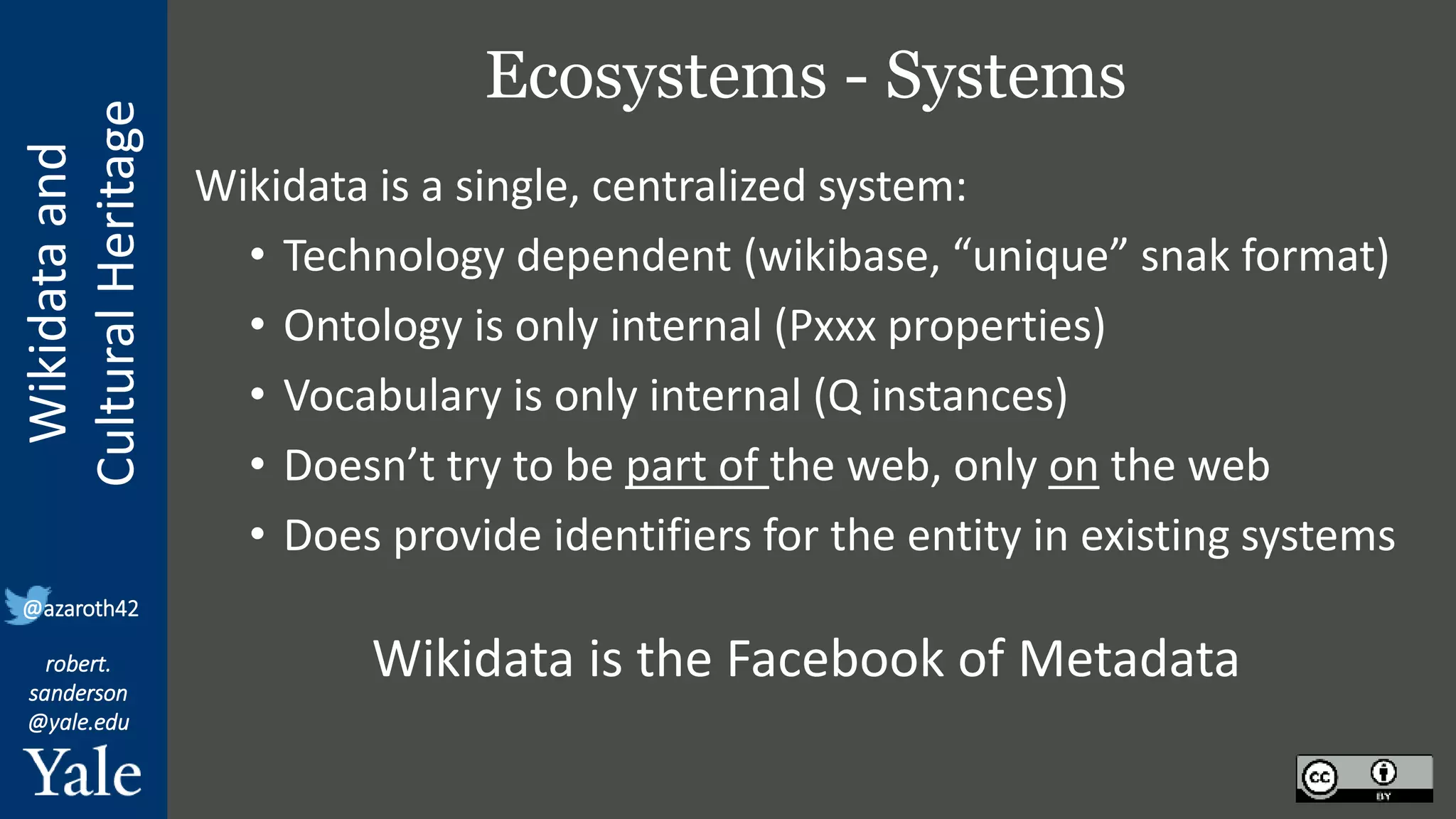 Wikidata
and
Cultural
Heritage
robert.
sanderson
@yale.edu
@azaroth42
Ecosystems - Systems
Wikidata is a single, centralized system:
• Technology dependent (wikibase, “unique” snak format)
• Ontology is only internal (Pxxx properties)
• Vocabulary is only internal (Q instances)
• Doesn’t try to be part of the web, only on the web
• Does provide identifiers for the entity in existing systems
Wikidata is the Facebook of Metadata
 