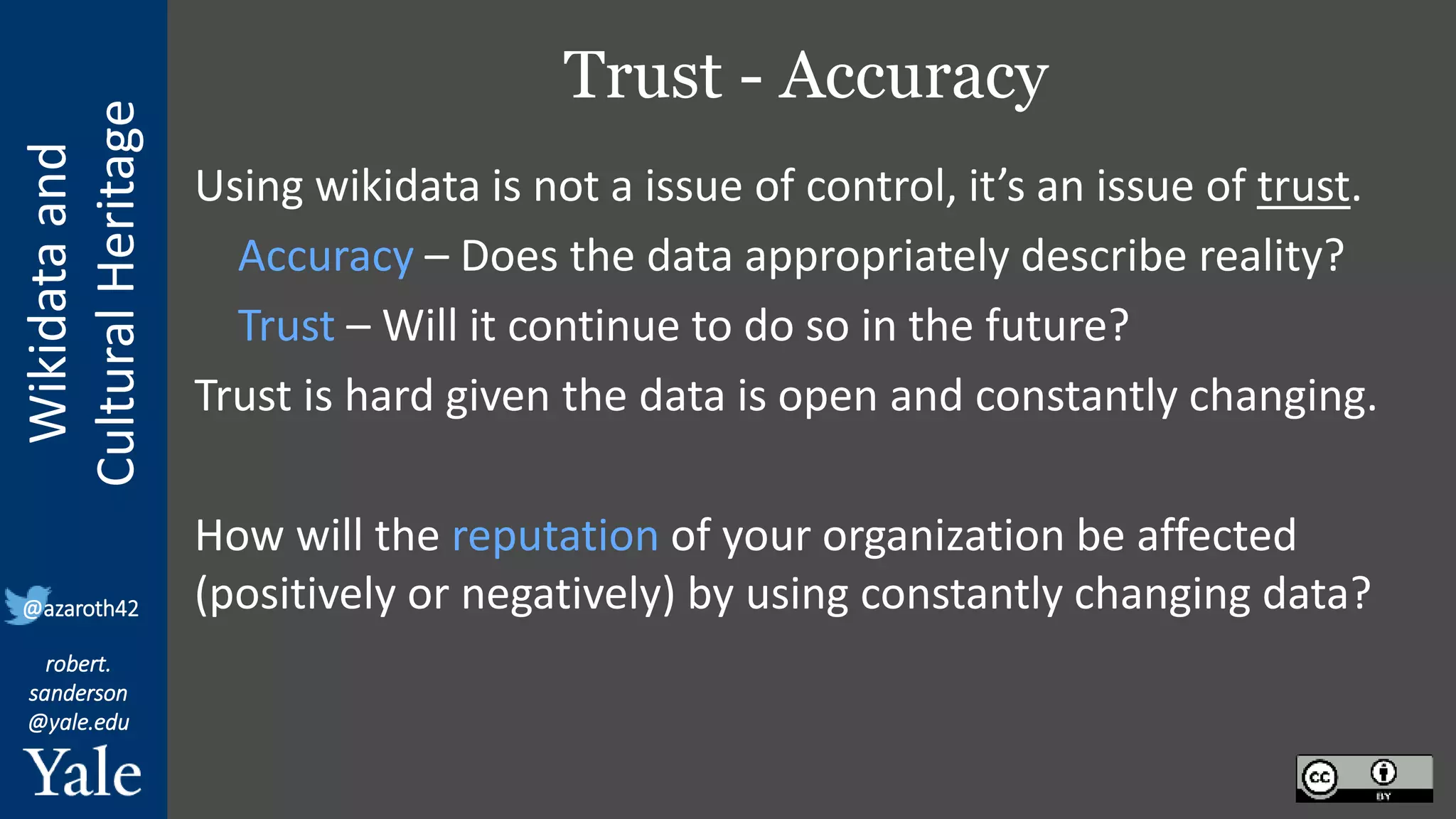 Wikidata
and
Cultural
Heritage
robert.
sanderson
@yale.edu
@azaroth42
Trust - Accuracy
Using wikidata is not a issue of control, it’s an issue of trust.
Accuracy – Does the data appropriately describe reality?
Trust – Will it continue to do so in the future?
Trust is hard given the data is open and constantly changing.
How will the reputation of your organization be affected
(positively or negatively) by using constantly changing data?
 