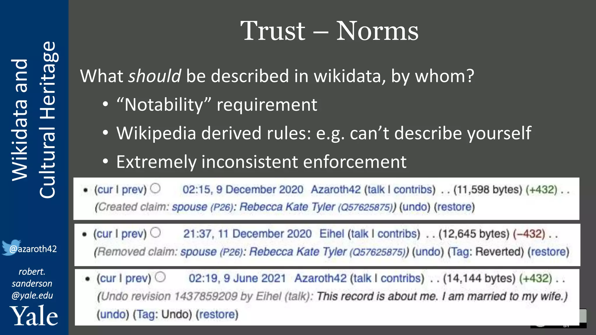 Wikidata
and
Cultural
Heritage
robert.
sanderson
@yale.edu
@azaroth42
Trust – Norms
What should be described in wikidata, by whom?
• “Notability” requirement
• Wikipedia derived rules: e.g. can’t describe yourself
• Extremely inconsistent enforcement
 