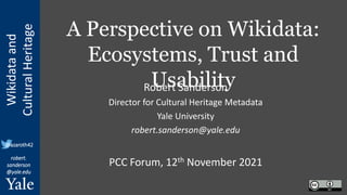 Wikidata
and
Cultural
Heritage
robert.
sanderson
@yale.edu
@azaroth42
A Perspective on Wikidata:
Ecosystems, Trust and
Usability
Robert Sanderson
Director for Cultural Heritage Metadata
Yale University
robert.sanderson@yale.edu
PCC Forum, 12th November 2021
 