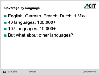 Coverage by language

     English, German, French, Dutch: 1 Mio+
     40 languages: 100,000+
     107 languages: 10.000+
     But what about other languages?




     07.02.2012   Wikidata              Denny Vrandečić
14
 