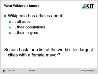 What Wikipedia knows


     Wikipedia has articles about…
         … all cities
         … their populations
         … their mayors



So can I ask for a list of the world’s ten largest
 cities with a female mayor?


     07.02.2012   Wikidata                 Denny Vrandečić
22
 