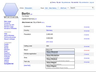 Berlin          edit
                      From Wikidata

                      Capital of Germany edit
 Main page
                      Also known as: City of Berlin edit |x
 Contents
 Access the API
 Random page             Continent                            Europe                                      [3 sources]
 Donate to Wikidata
                         Country                              Germany                                     [2 sources]
 Interaction
 Help                    Population                           3,490,445                                   [1 source]
 About Wikidata
 Community portal
                                                              3,500,000                                   [2 sources]
 Recent changes
                                                              [other values]
 Languages
 Catalá
 Cesky                   Calling code                         030                                         [2 sources]
 Dansk
 Deutsch                 Mayor                                Klaus W|                                    [0 sources]
 Eesti                                                         Klaus Wowereit
 Español                 Vehicle registration                 BGerman politician                          [1 source]
 Esperanto                                                     Klaus Wunderlich
 Français                                                      German musician
                         Area                                 891.85km”                                   [2 sources]
 Hrvatski                                                      Klaus Waldeck
 Italiano                                                      Austrian musician and former lawyer
 O’zbek                  Twin city                            Los Angeles                                 [3 sources]
                                                               Klaus Wagner
 Complete list                                                 German mathematician
                         [new fact]                            Klaus Wagner
                                                               Stalker of the British Royal Family
      07.02.2012                 Wikidata                                                            Denny Vrandečić
48
 