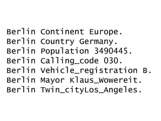 Berlin            Continent Europe.
Berlin            Country Germany.
Berlin            Population 3490445.
Berlin            Calling_code 030.
Berlin            Vehicle_registration B.
Berlin            Mayor Klaus_Wowereit.
Berlin            Twin_cityLos_Angeles.

     07.02.2012    Wikidata          Denny Vrandečić
50
 