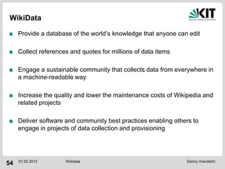 WikiData

     Provide a database of the world’s knowledge that anyone can edit

     Collect references and quotes for millions of data items

     Engage a sustainable community that collects data from everywhere in
     a machine-readable way

     Increase the quality and lower the maintenance costs of Wikipedia and
     related projects

     Deliver software and community best practices enabling others to
     engage in projects of data collection and provisioning




     07.02.2012       Wikidata                                  Denny Vrandečić
54
 