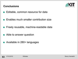 Conclusions

     Editable, common resource for data

     Enables much smaller contribution size

     Freely reusable, machine-readable data

     Able to answer question

     Available in 280+ languages




     07.02.2012   Wikidata                    Denny Vrandečić
63
 