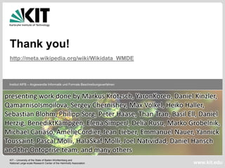 Thank you!
 http://meta.wikipedia.org/wiki/Wikidata_WMDE



 Institut AIFB – Angewandte Informatik und Formale Beschreibungsverfahren



presenting work done by Markus Krötzsch, YaronKoren, Daniel Kinzler,
QamarnisoIsmoilova, Sergey Chernishev, Max Völkel, Heiko Haller,
Sebastian Blohm, Philipp Sorg, Peter Haase, Than Tran, Basil Ell, Daniel
Herzig, BenediktKämpgen, Elena Simperl, Delia Rusu, Marko Grobelnik,
Michael Cariaso, AmélieCordier, Jean Lieber, Emmanuel Nauer, Yannick
Toussaint, Pascal Molli, HalaSkaf-Molli, Joel Natividad, Daniel Hansch
and the Ontoprise team, and many others
 KIT – University of the State of Baden-Württemberg and
 National Large-scale Research Center of the Helmholtz Association          www.kit.edu
 