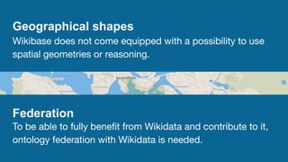 Geographical shapes
Wikibase does not come equipped with a possibility to use
spatial geometries or reasoning.
Federation
To be able to fully beneﬁt from Wikidata and contribute to it,
ontology federation with Wikidata is needed.
 
