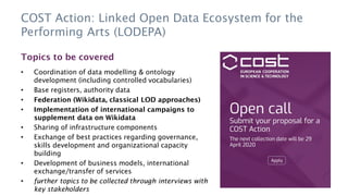 COST Action: Linked Open Data Ecosystem for the
Performing Arts (LODEPA)
Topics to be covered
• Coordination of data modelling & ontology
development (including controlled vocabularies)
• Base registers, authority data
• Federation (Wikidata, classical LOD approaches)
• Implementation of international campaigns to
supplement data on Wikidata
• Sharing of infrastructure components
• Exchange of best practices regarding governance,
skills development and organizational capacity
building
• Development of business models, international
exchange/transfer of services
• further topics to be collected through interviews with
key stakeholders
 