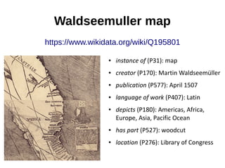 Waldseemuller map
https://www.wikidata.org/wiki/Q195801
● instance of (P31): map
● creator (P170): Martin Waldseemüller
● ...