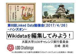 第
八
回
LinkedData勉
強
会
-Wikidata-
Wikidataを編集してみよう！
第8回Linked Data勉強会（2017/4/26）
-ハンズオン-
※上部の画像２つは「大阪市立図書館デジタルアーカイブ」より（上左画像は一部改変）
大阪大学/LODチャレンジ実行委員会
古崎 晃司
 