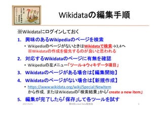 Wikidataの編集手順
※Wikidataにログインしておく
1. 興味のあるWikipediaのページを検索
• WikipediaのページがないときはWikidataで検索→3,4へ
※Wikidataの作成を優先するのが良いと思われる...