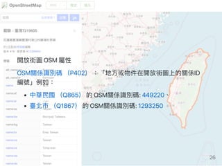 開放街圖OSM屬性
OSM關係識別碼（P402）：「地方或物件在開放街圖上的關係ID
編號」例如：
中華民國（Q865）的OSM關係識別碼:449220、
臺北市（Q1867）的OSM關係識別碼:1293250
26
 