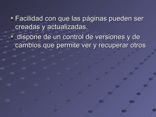 Facilidad con que las páginas pueden ser creadas y actualizadas. dispone de un control de versiones y de cambios que permite ver y recuperar otros  