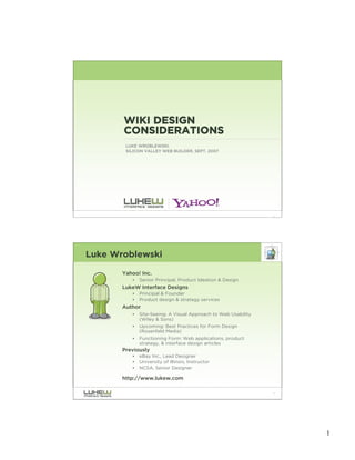 WIKI DESIGN
       CONSIDERATIONS
        LUKE WROBLEWSKI
        SILICON VALLEY WEB BUILDER, SEPT. 2007




                                                                1




Luke Wroblewski

       Yahoo! Inc.
          •   Senior Principal, Product Ideation & Design
       LukeW Interface Designs
          •   Principal & Founder
          •   Product design & strategy services
       Author
          •   Site-Seeing: A Visual Approach to Web Usability
              (Wiley & Sons)
          •   Upcoming: Best Practices for Form Design
              (Rosenfeld Media)
          •   Functioning Form: Web applications, product
              strategy, & interface design articles
       Previously
          •   eBay Inc., Lead Designer
          •   University of Illinois, Instructor
          •   NCSA, Senior Designer

       http://www.lukew.com

                                                                2




                                                                    1
 